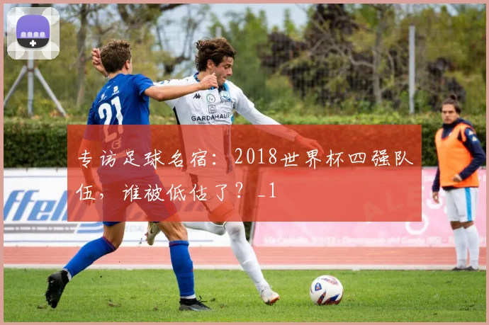 专访足球名宿：2018世界杯四强队伍，谁被低估了？_1