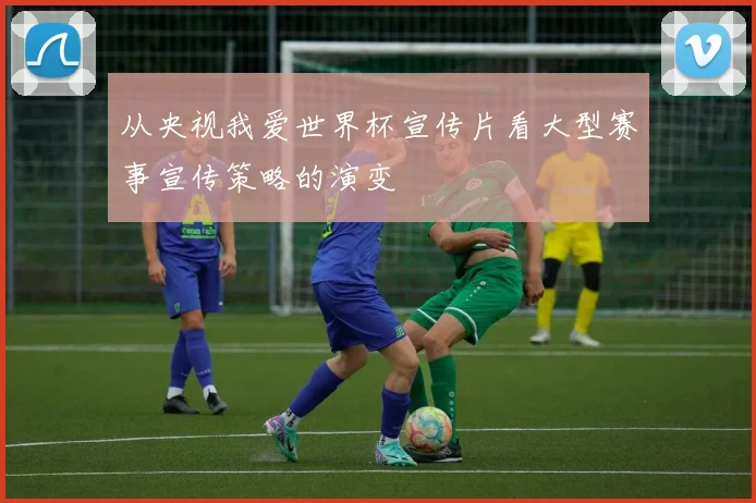 从央视我爱世界杯宣传片看大型赛事宣传策略的演变
